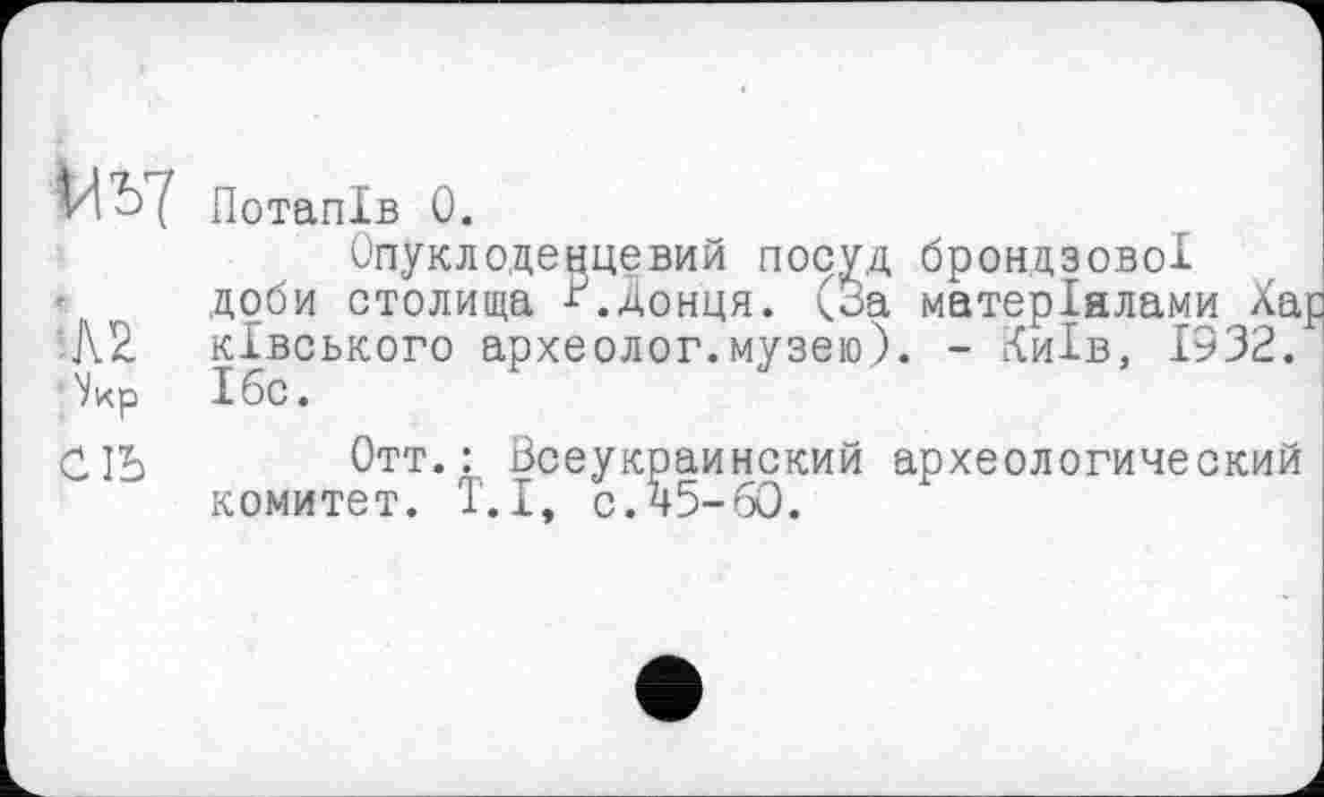 ﻿Uî)7 Потапів 0.
Опуклоденцевий посуд брондзової
' доби столища Донця. (За матеріалами Ха ківського археолог.музею). - Київ, 1932. Ібс.
СІЬ Отт.: Всеукраинский археологический комитет. Т.І, с.45-60.